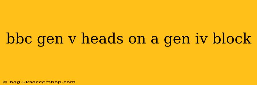 bbc gen v heads on a gen iv block