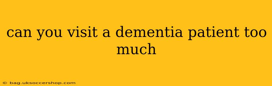 can you visit a dementia patient too much
