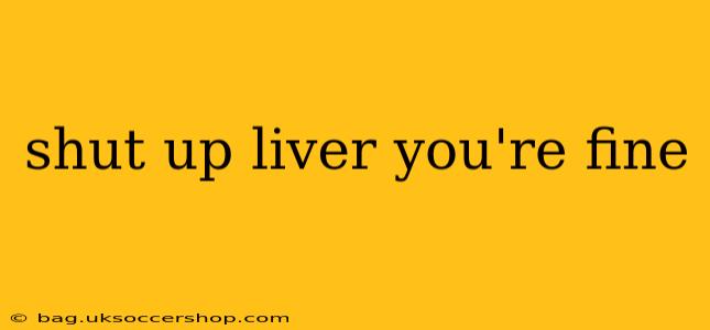 shut up liver you're fine
