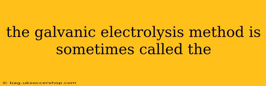 the galvanic electrolysis method is sometimes called the