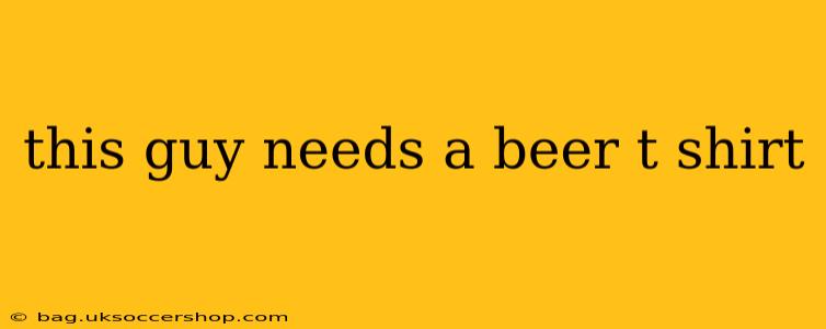this guy needs a beer t shirt